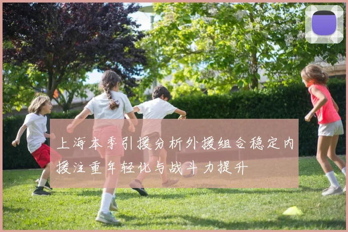 上海本季引援分析外援组合稳定内援注重年轻化与战斗力提升