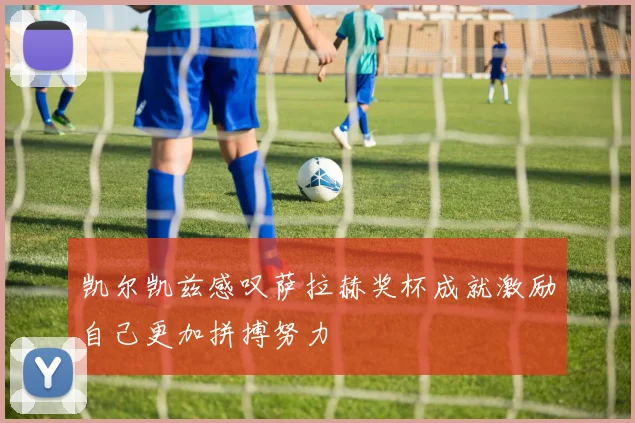 凯尔凯兹感叹萨拉赫奖杯成就激励自己更加拼搏努力