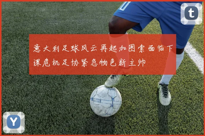 意大利足球风云再起加图索面临下课危机足协紧急物色新主帅