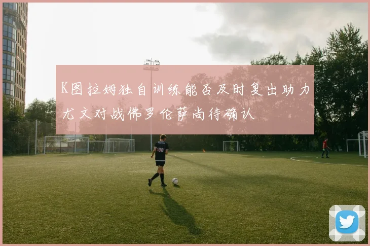K图拉姆独自训练能否及时复出助力尤文对战佛罗伦萨尚待确认