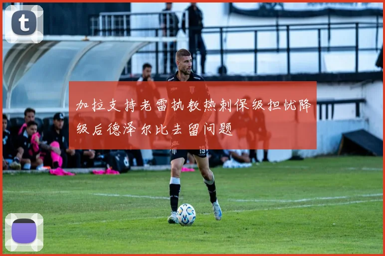 加拉支持老雷执教热刺保级担忧降级后德泽尔比去留问题