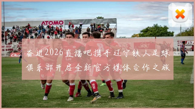 奋进2026直播吧携手辽宁铁人足球俱乐部开启全新官方媒体合作之旅