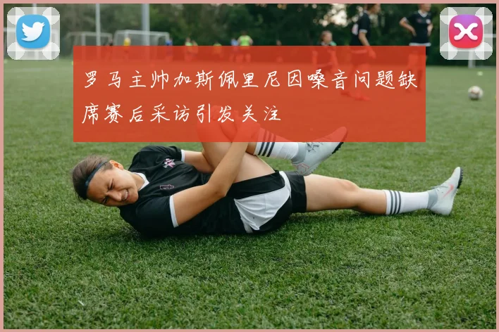 罗马主帅加斯佩里尼因嗓音问题缺席赛后采访引发关注