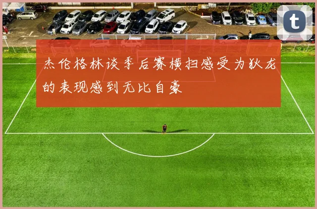 杰伦格林谈季后赛横扫感受为狄龙的表现感到无比自豪