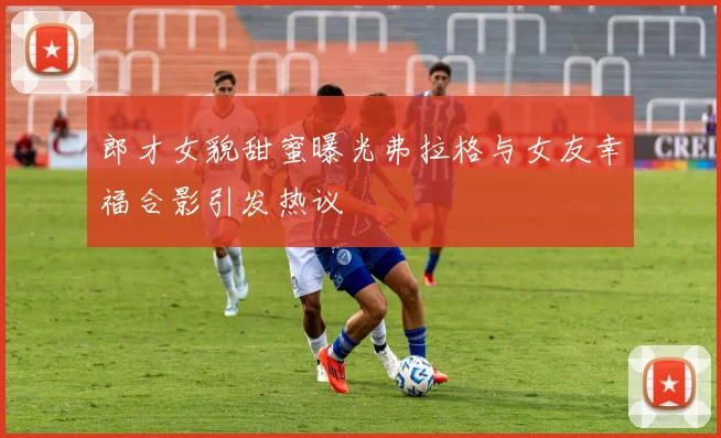 郎才女貌甜蜜曝光弗拉格与女友幸福合影引发热议