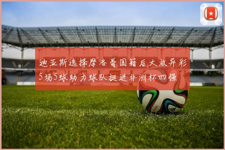 迪亚斯选择摩洛哥国籍后大放异彩5场5球助力球队挺进非洲杯四强