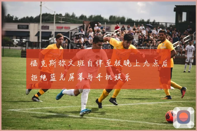 福克斯称文班自律至极晚上九点后拒绝蓝光屏幕与手机娱乐