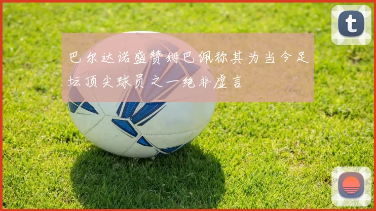 巴尔达诺盛赞姆巴佩称其为当今足坛顶尖球员之一绝非虚言