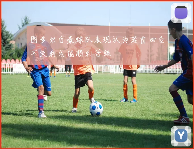 图多尔自豪球队表现认为若首回合不失利或能顺利晋级