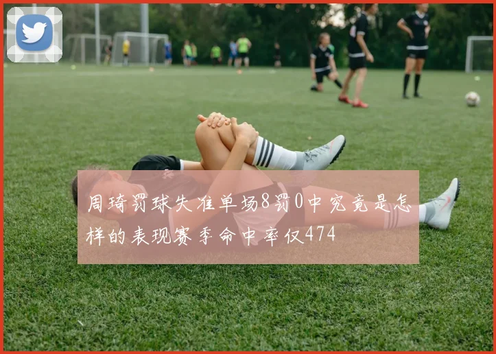 周琦罚球失准单场8罚0中究竟是怎样的表现赛季命中率仅474