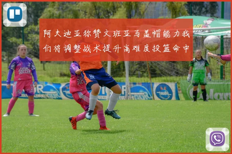 阿夫迪亚称赞文班亚马盖帽能力我们将调整战术提升高难度投篮命中率
