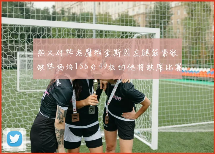 热火对阵老鹰维金斯因左腿筋紧张缺阵场均156分49板的他将缺席比赛