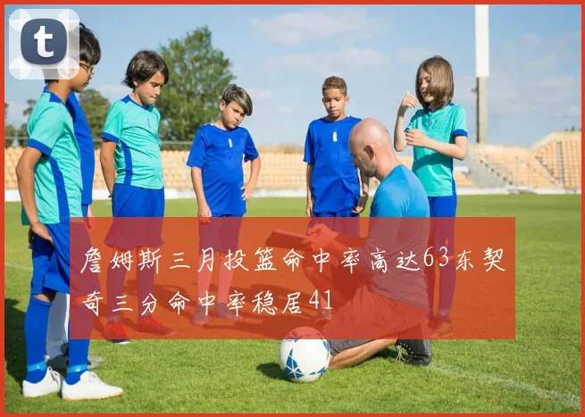 詹姆斯三月投篮命中率高达63东契奇三分命中率稳居41