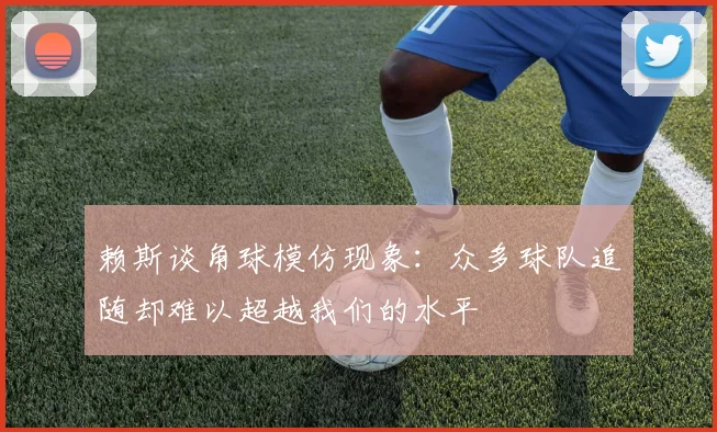 赖斯谈角球模仿现象：众多球队追随却难以超越我们的水平