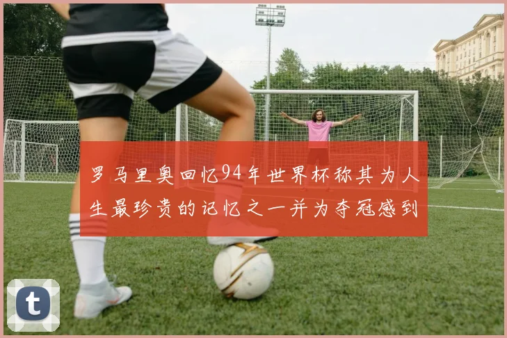 罗马里奥回忆94年世界杯称其为人生最珍贵的记忆之一并为夺冠感到自豪