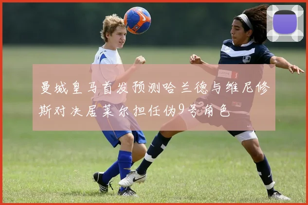 曼城皇马首发预测哈兰德与维尼修斯对决居莱尔担任伪9号角色