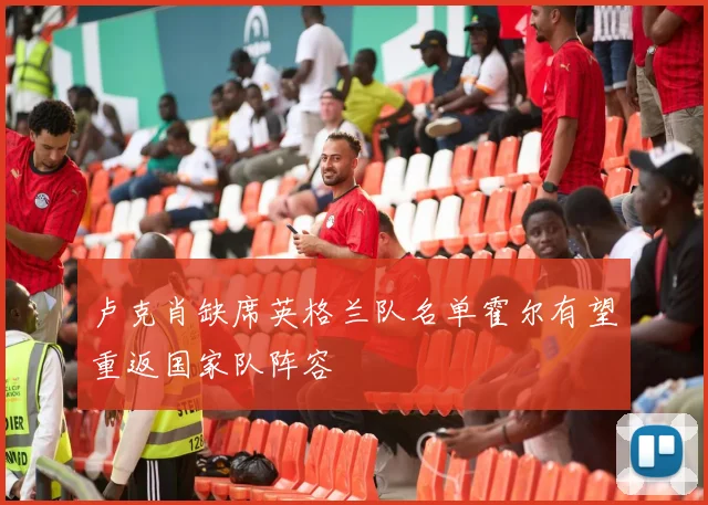 卢克肖缺席英格兰队名单霍尔有望重返国家队阵容