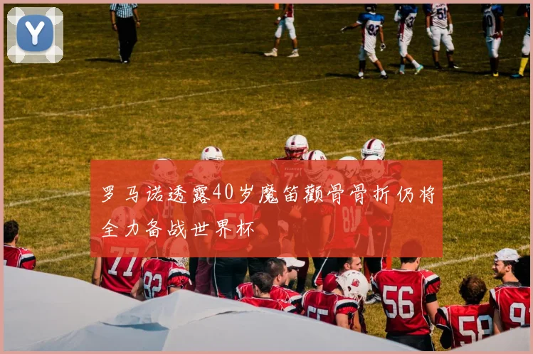 罗马诺透露40岁魔笛颧骨骨折仍将全力备战世界杯