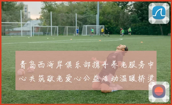 青岛西海岸俱乐部携手养老服务中心共筑敬老爱心公益活动温暖桥梁