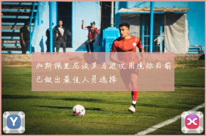 加斯佩里尼谈罗马进攻困境称目前已做出最佳人员选择