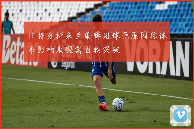 旧将分析米兰前锋进球荒原因称体系影响表现需自我突破