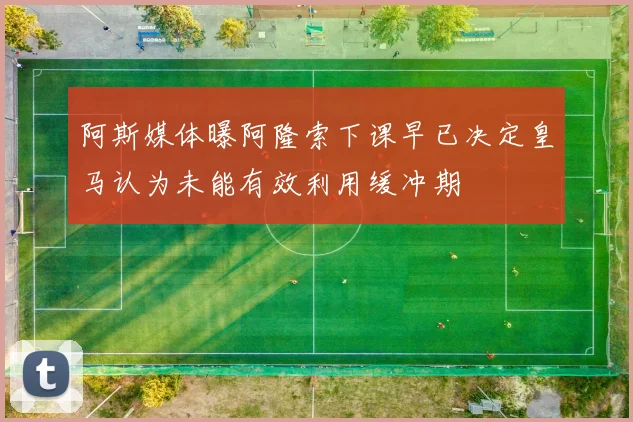 阿斯媒体曝阿隆索下课早已决定皇马认为未能有效利用缓冲期