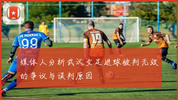 媒体人分析武汉女足进球被判无效的争议与误判原因