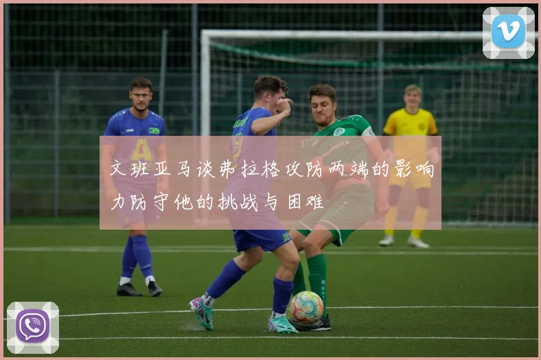 文班亚马谈弗拉格攻防两端的影响力防守他的挑战与困难