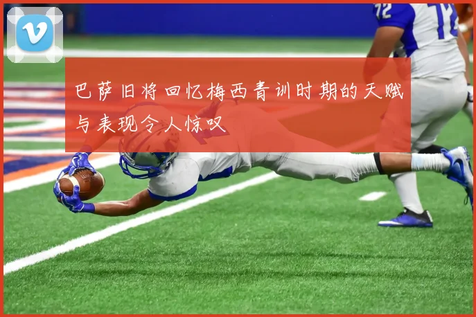 巴萨旧将回忆梅西青训时期的天赋与表现令人惊叹